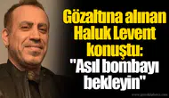 Gözaltına alınan Haluk Levent konuştu: "Asıl bombayı bekleyin"