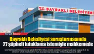 Bayraklı Belediyesi soruşturmasında 27 şüpheli tutuklama istemiyle mahkemede