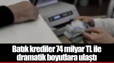 Batık krediler 74 milyar TL ile dramatik boyutlara ulaştı