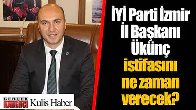 İYİ Parti İzmir İl Başkanı Ükünç istifasını ne zaman verecek?