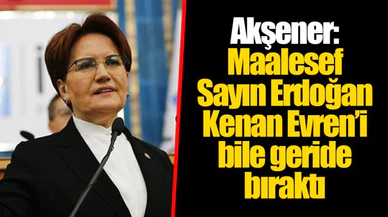 Akşener: Maalesef Sayın Erdoğan Kenan Evren’i bile geride bıraktı