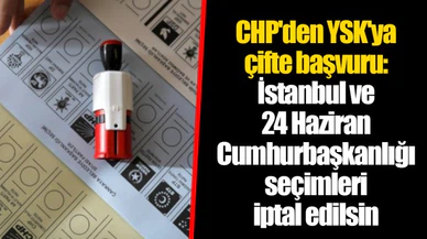 CHP'den YSK'ya çifte başvuru: İstanbul ve 24 Haziran Cumhurbaşkanlığı seçimleri iptal edilsin