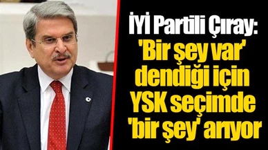 İYİ Partili Çıray: 'Bir şey var' dendiği için YSK seçimde 'bir şey' arıyor