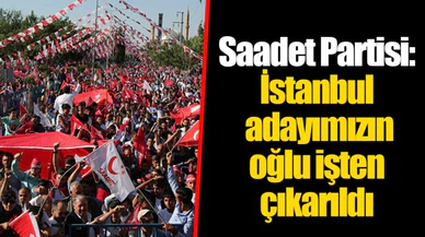 Saadet Partisi: İstanbul adayımızın oğlu işten çıkarıldı