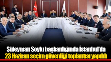 Süleyman Soylu başkanlığında İstanbul'da 23 Haziran seçim güvenliği toplantısı yapıldı