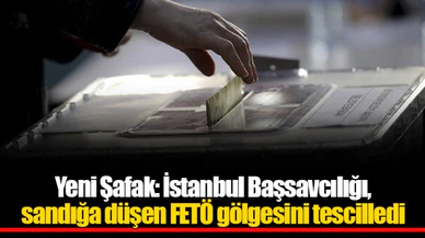 Yeni Şafak: İstanbul Başsavcılığı, sandığa düşen FETÖ gölgesini tescilledi