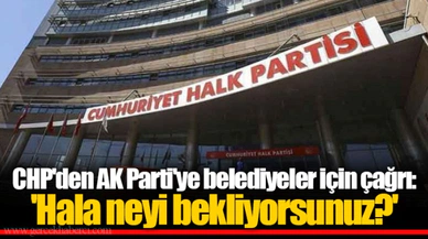 CHP'den AK Parti'ye belediyeler için çağrı: 'Hala neyi bekliyorsunuz?'
