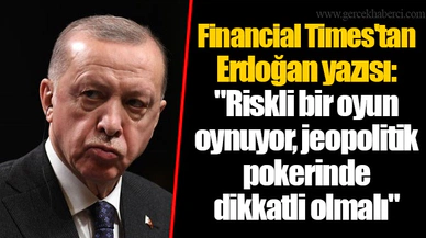 Financial Times'tan Erdoğan yazısı: "Riskli bir oyun oynuyor, jeopolitik pokerinde dikkatli olmalı"