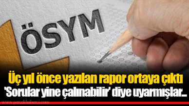 Üç yıl önce yazılan rapor ortaya çıktı 'Sorular yine çalınabilir' diye uyarmışlar...