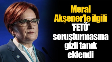Meral Akşener'le ilgili 'FETÖ' soruşturmasına gizli tanık eklendi