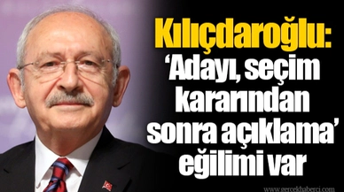 Kılıçdaroğlu: ‘Adayı, seçim kararından sonra açıklama’ eğilimi var