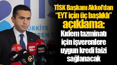 TİSK Başkanı Akkol’dan “EYT için üç başlıklı” açıklama: Kıdem tazminatı için işverenlere uygun kredi faizi sağlanacak