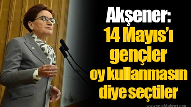Akşener: 14 Mayıs’ı gençler oy kullanmasın diye seçtiler