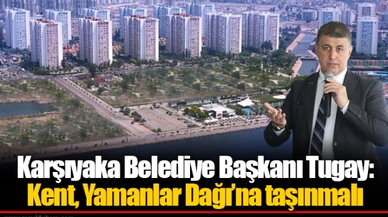 Karşıyaka Belediye Başkanı Tugay: Kent, Yamanlar Dağı’na taşınmalı