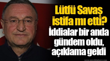 Lütfü Savaş istifa mı etti? İddialar bir anda gündem oldu, açıklama geldi