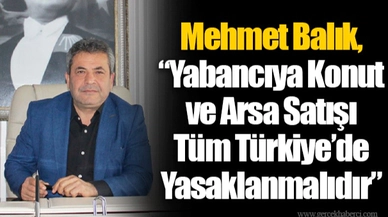 Mehmet Balık, “Yabancıya Konut ve Arsa Satışı Tüm Türkiye’de Yasaklanmalıdır”