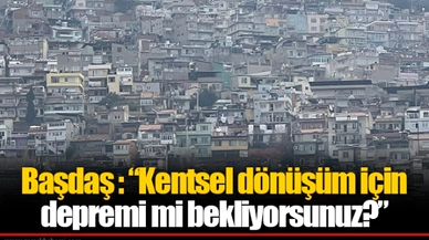 Başdaş : “Kentsel dönüşüm için depremi mi bekliyorsunuz?”