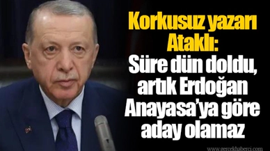 Korkusuz yazarı Ataklı: Süre dün doldu, artık Erdoğan Anayasa’ya göre aday olamaz