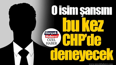 O isim şansını bu kez CHP’de deneyecek