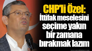 CHP'li Özel: İttifak meselesini seçime yakın bir zamana bırakmak lazım