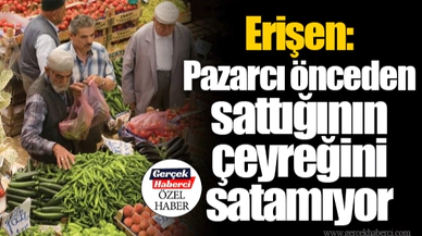 Erişen: Pazarcı önceden sattığının çeyreğini satamıyor