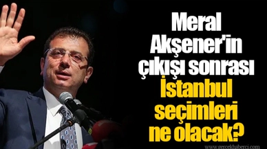 Meral Akşener'in çıkışı sonrası İstanbul seçimleri ne olacak?