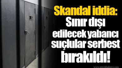 Skandal iddia: Sınır dışı edilecek yabancı suçlular serbest bırakıldı!