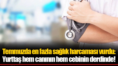 Temmuzda en fazla sağlık harcaması vurdu: Yurttaş hem canının hem cebinin derdinde!
