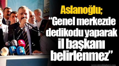 Aslanoğlu; “Genel merkezde dedikodu yaparak il başkanı belirlenmez”