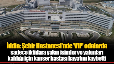 İddia: Şehir Hastanesi'nde 'VIP' odalarda sadece iktidara yakın isimler ve yakınları kaldığı için kanser hastası hayatını kaybetti