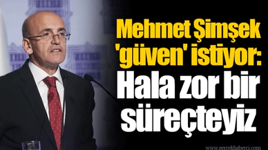 Mehmet Şimşek 'güven' istiyor: Hala zor bir süreçteyiz