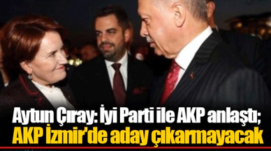 Aytun Çıray: İyi Parti ile AKP anlaştı; AKP İzmir'de aday çıkarmayacak