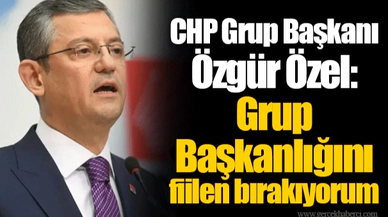 CHP Grup Başkanı Özgür Özel: Grup Başkanlığını fiilen bırakıyorum