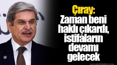 Çıray: Zaman beni haklı çıkardı, istifaların devamı gelecek 