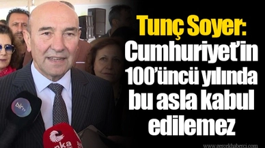 Tunç Soyer: Cumhuriyet’in 100’üncü yılında bu asla kabul edilemez