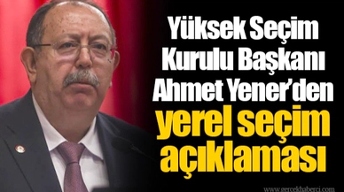 Yüksek Seçim Kurulu Başkanı Ahmet Yener’den yerel seçim açıklaması