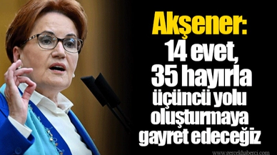 Akşener: 14 evet, 35 hayırla üçüncü yolu oluşturmaya gayret edeceğiz
