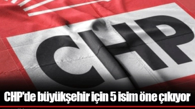 CHP'de büyükşehir için 5 isim öne çıkıyor