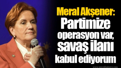 Meral Akşener: Partimize operasyon var, savaş ilanı kabul ediyorum