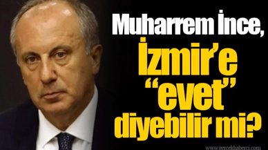 Muharrem İnce, İzmir’e “evet” diyebilir mi?