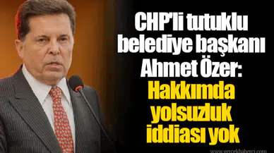 CHP'li tutuklu belediye başkanı Ahmet Özer:  Hakkımda yolsuzluk iddiası yok