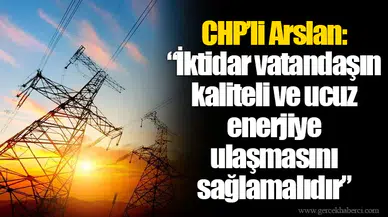 Chp’li Arslan: “İktidar vatandaşın kaliteli ve ucuz enerjiye ulaşmasını sağlamalıdır”