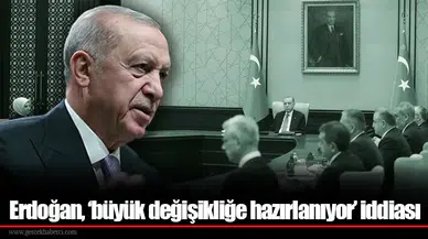 Erdoğan, ‘büyük değişikliğe hazırlanıyor’ iddiası