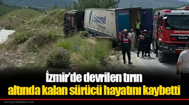 İzmir’de devrilen tırın altında kalan sürücü hayatını kaybetti