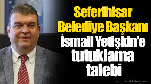 Seferihisar Belediye Başkanı İsmail Yetişkin'e tutuklama talebi