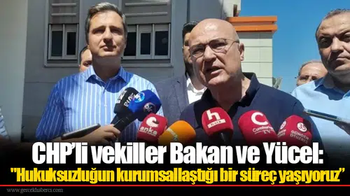CHP’li vekiller Bakan ve Yücel: "Hukuksuzluğun kurumsallaştığı bir süreç yaşıyoruz”