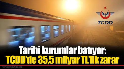 Tarihi kurumlar batıyor: TCDD’de 35,5 milyar TL’lik zarar