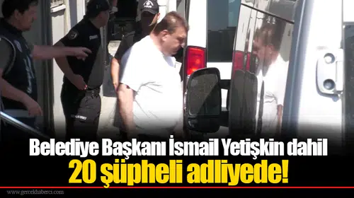 Belediye Başkanı İsmail Yetişkin dahil 20 şüpheli adliyede!