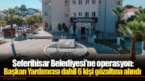 Seferihisar Belediyesi'ne operasyon: Başkan Yardımcısı dahil 6 kişi gözaltına alındı