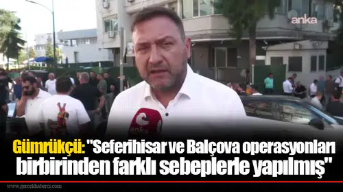 Gümrükçü: "Seferihisar ve Balçova operasyonları birbirinden farklı sebeplerle yapılmış"